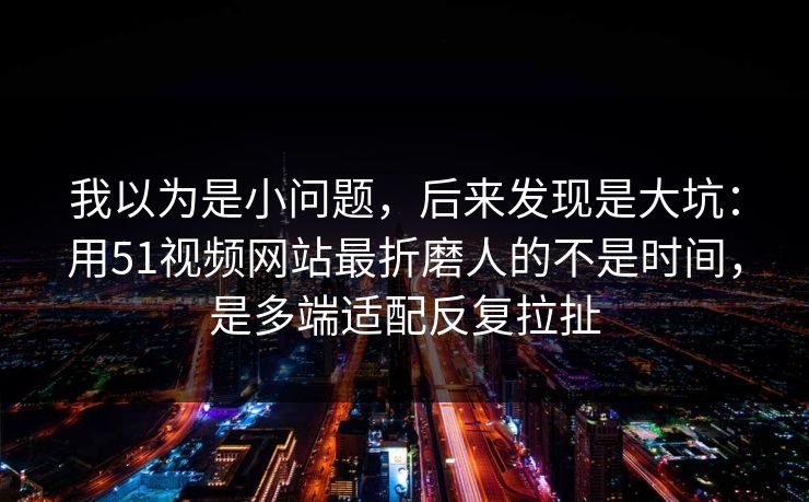 我以为是小问题，后来发现是大坑：用51视频网站最折磨人的不是时间，是多端适配反复拉扯