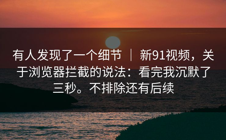 有人发现了一个细节 ｜ 新91视频，关于浏览器拦截的说法：看完我沉默了三秒。不排除还有后续