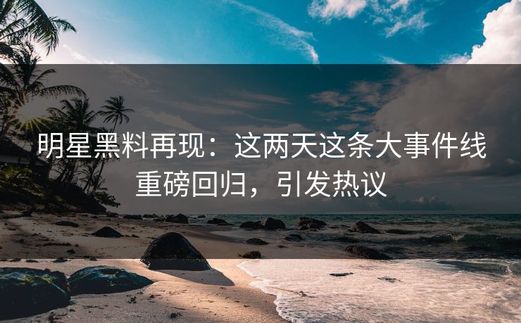 明星黑料再现：这两天这条大事件线重磅回归，引发热议