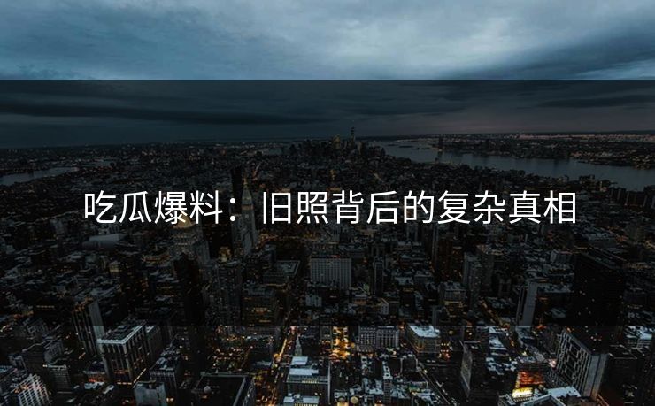 吃瓜爆料：旧照背后的复杂真相