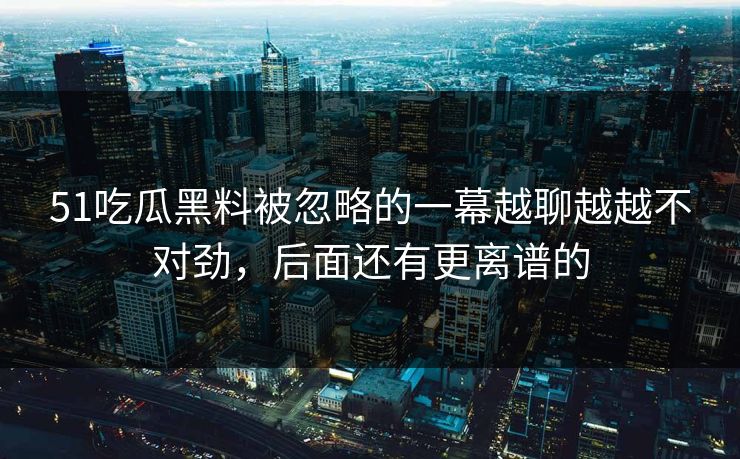 51吃瓜黑料被忽略的一幕越聊越越不对劲，后面还有更离谱的