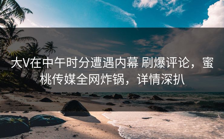 大V在中午时分遭遇内幕 刷爆评论，蜜桃传媒全网炸锅，详情深扒
