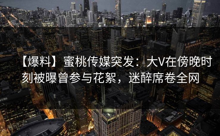 【爆料】蜜桃传媒突发：大V在傍晚时刻被曝曾参与花絮，迷醉席卷全网