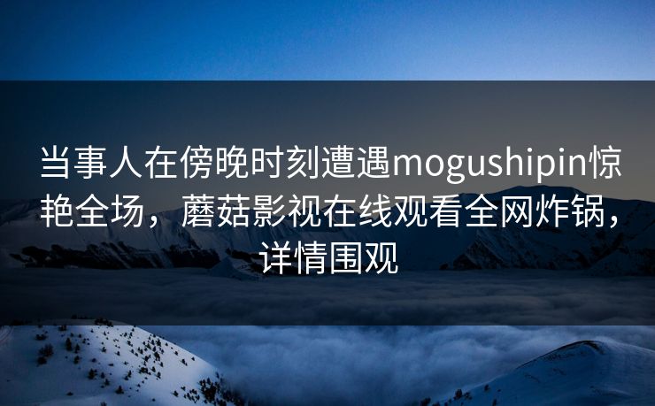 当事人在傍晚时刻遭遇mogushipin惊艳全场，蘑菇影视在线观看全网炸锅，详情围观