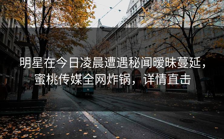明星在今日凌晨遭遇秘闻暧昧蔓延，蜜桃传媒全网炸锅，详情直击