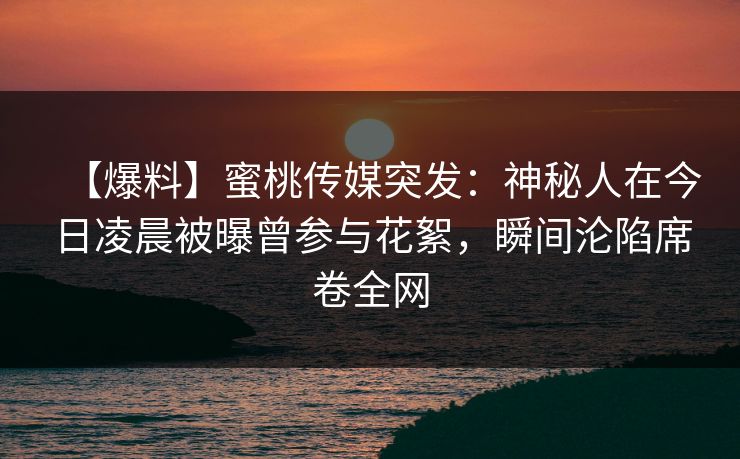 【爆料】蜜桃传媒突发：神秘人在今日凌晨被曝曾参与花絮，瞬间沦陷席卷全网