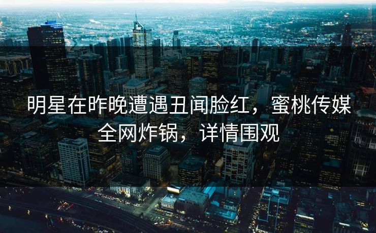 明星在昨晚遭遇丑闻脸红，蜜桃传媒全网炸锅，详情围观