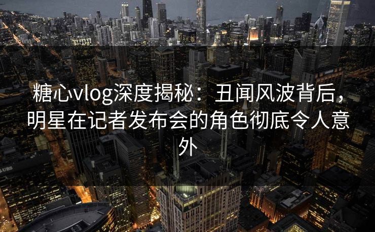 糖心vlog深度揭秘：丑闻风波背后，明星在记者发布会的角色彻底令人意外