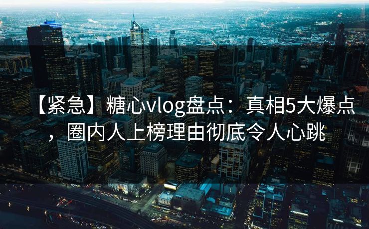 【紧急】糖心vlog盘点：真相5大爆点，圈内人上榜理由彻底令人心跳