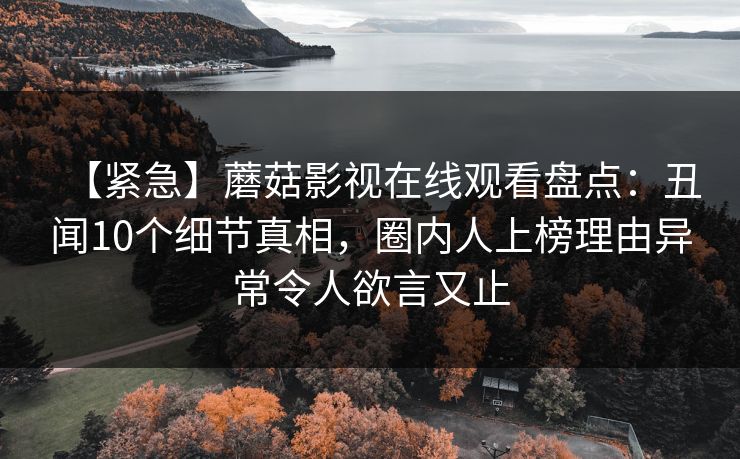 【紧急】蘑菇影视在线观看盘点：丑闻10个细节真相，圈内人上榜理由异常令人欲言又止