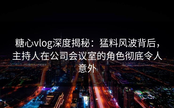 糖心vlog深度揭秘：猛料风波背后，主持人在公司会议室的角色彻底令人意外