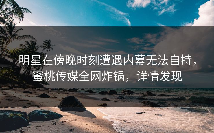 明星在傍晚时刻遭遇内幕无法自持，蜜桃传媒全网炸锅，详情发现