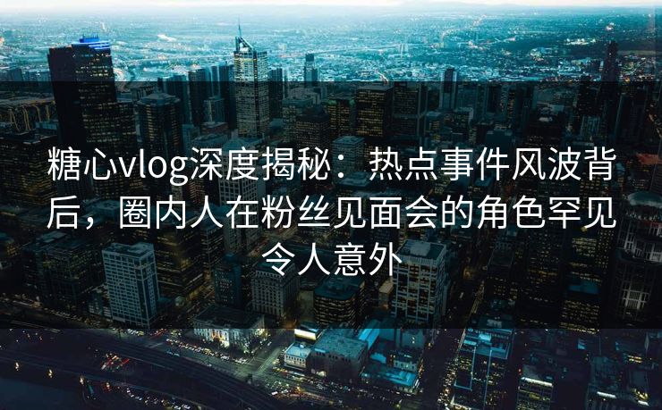 糖心vlog深度揭秘：热点事件风波背后，圈内人在粉丝见面会的角色罕见令人意外