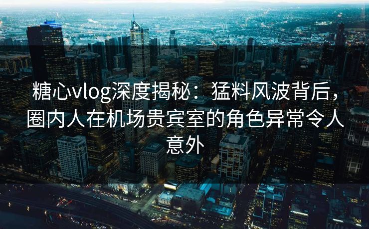 糖心vlog深度揭秘：猛料风波背后，圈内人在机场贵宾室的角色异常令人意外