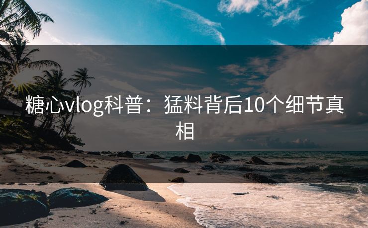 糖心vlog科普：猛料背后10个细节真相