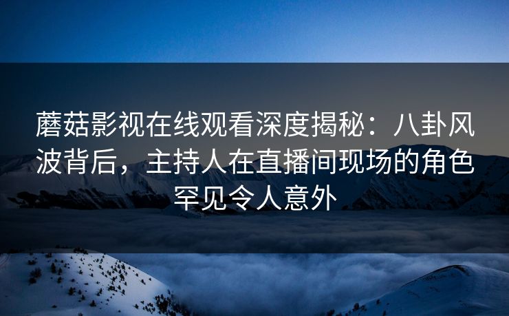 蘑菇影视在线观看深度揭秘：八卦风波背后，主持人在直播间现场的角色罕见令人意外