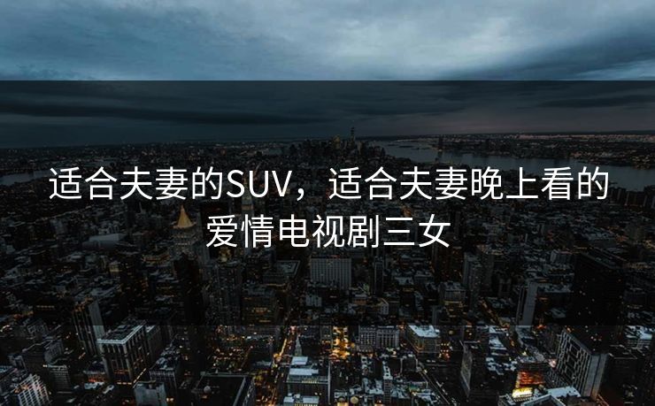 适合夫妻的SUV，适合夫妻晚上看的爱情电视剧三女