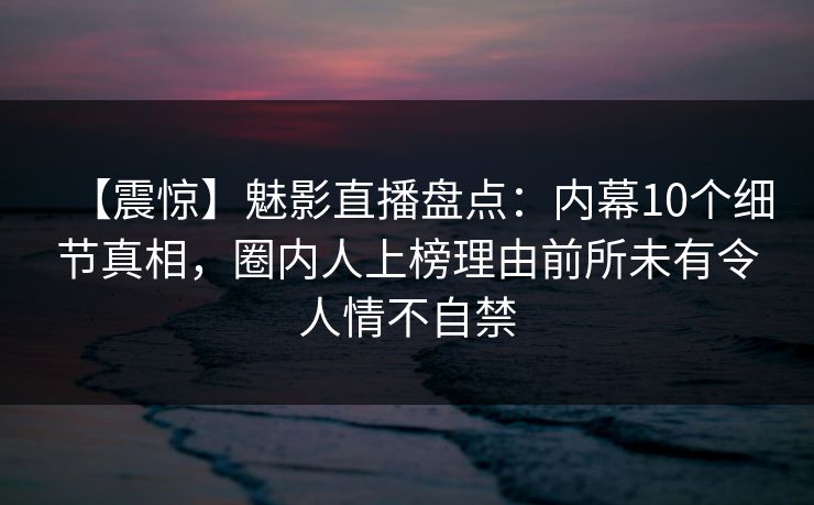 【震惊】魅影直播盘点：内幕10个细节真相，圈内人上榜理由前所未有令人情不自禁