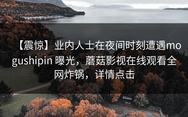 【震惊】业内人士在夜间时刻遭遇mogushipin 曝光，蘑菇影视在线观看全网炸锅，详情点击
