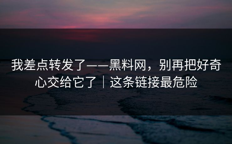 我差点转发了——黑料网，别再把好奇心交给它了｜这条链接最危险